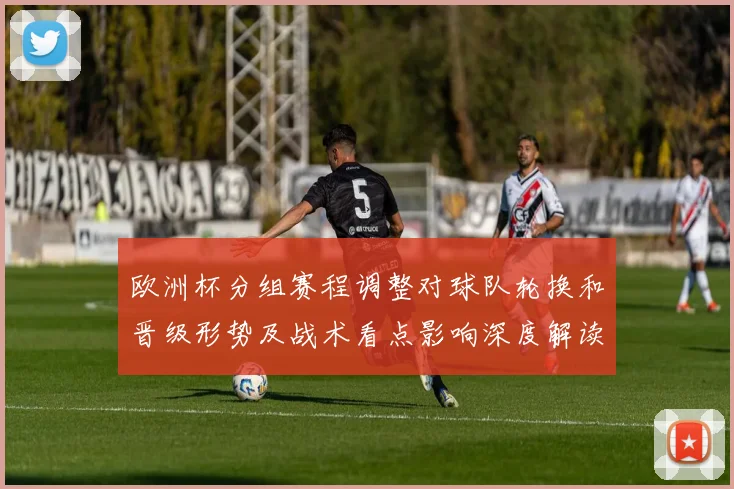 欧洲杯分组赛程调整对球队轮换和晋级形势及战术看点影响深度解读