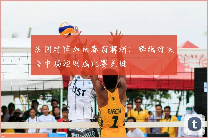 法国对阵加纳赛前解析：锋线对决与中场控制成比赛关键