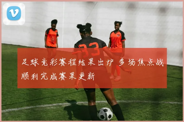足球竞彩赛程结果出炉 多场焦点战顺利完成赛果更新