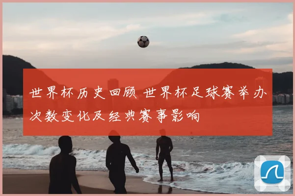 世界杯历史回顾 世界杯足球赛举办次数变化及经典赛事影响