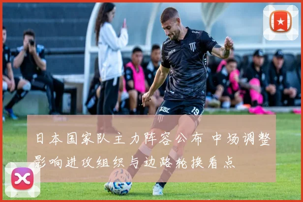 日本国家队主力阵容公布 中场调整影响进攻组织与边路轮换看点