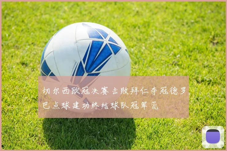 切尔西欧冠决赛击败拜仁夺冠德罗巴点球建功终结球队冠军荒