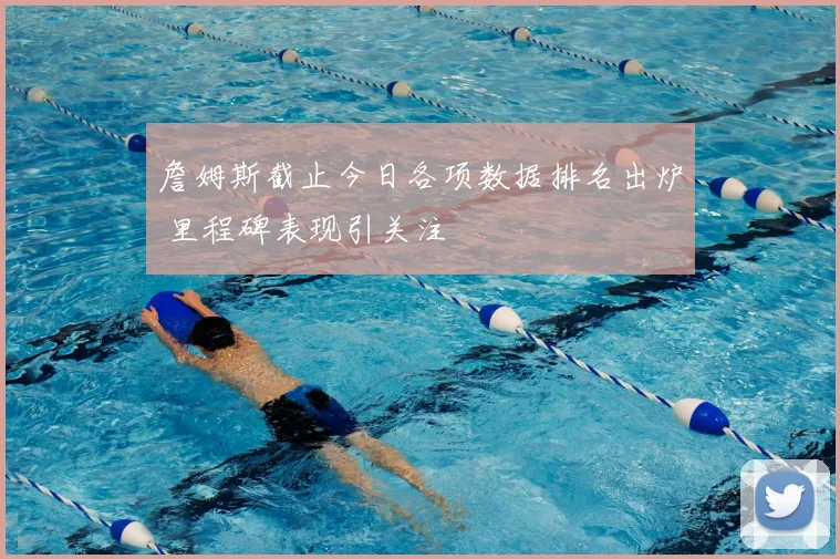 詹姆斯截止今日各项数据排名出炉 里程碑表现引关注