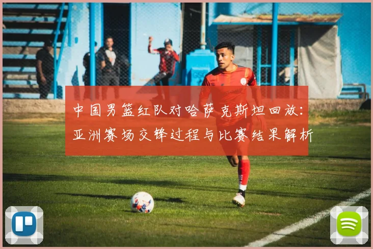 中国男篮红队对哈萨克斯坦回放：亚洲赛场交锋过程与比赛结果解析