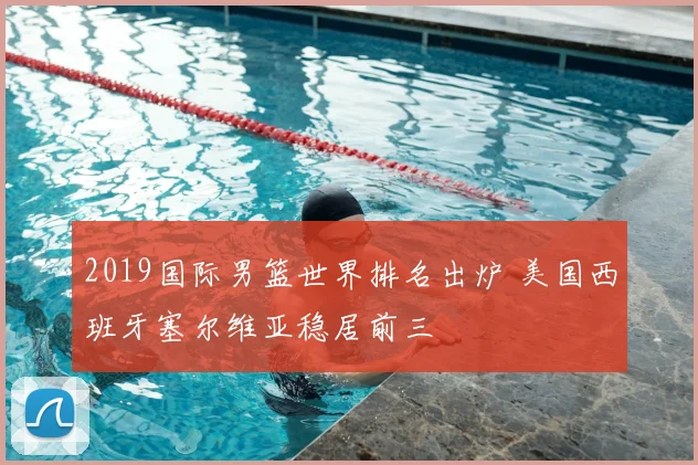 2019国际男篮世界排名出炉 美国西班牙塞尔维亚稳居前三