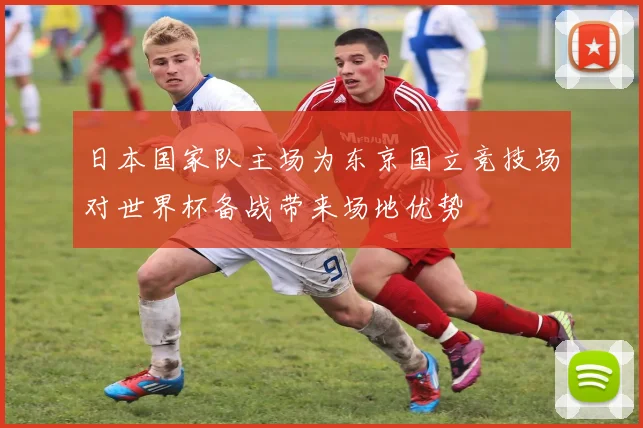 日本国家队主场为东京国立竞技场对世界杯备战带来场地优势