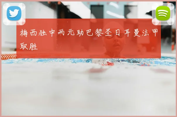 梅西独中两元助巴黎圣日耳曼法甲取胜