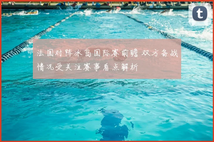 法国对阵冰岛国际赛前瞻 双方备战情况受关注赛事看点解析