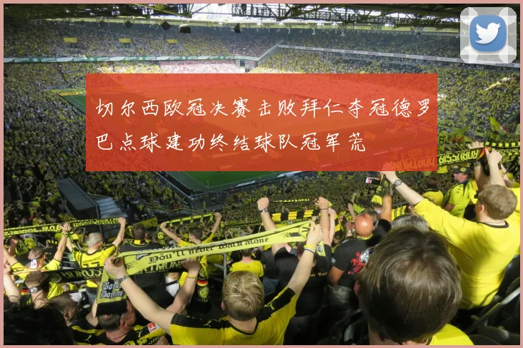 切尔西欧冠决赛击败拜仁夺冠德罗巴点球建功终结球队冠军荒