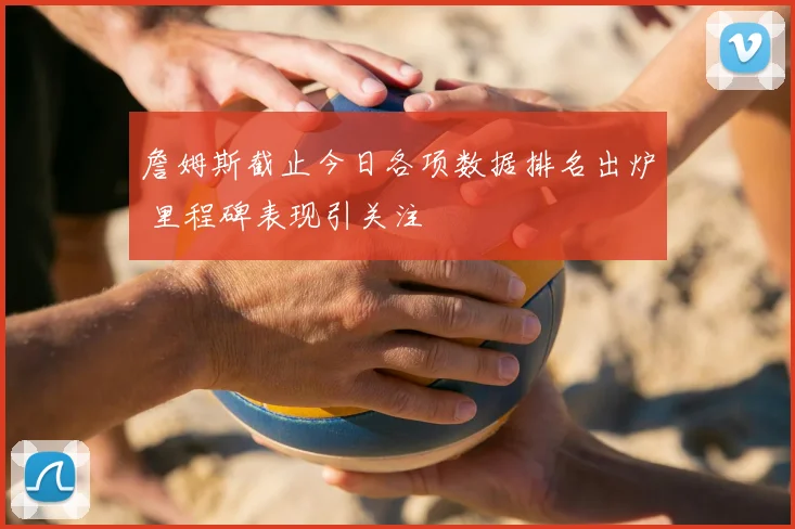 詹姆斯截止今日各项数据排名出炉 里程碑表现引关注