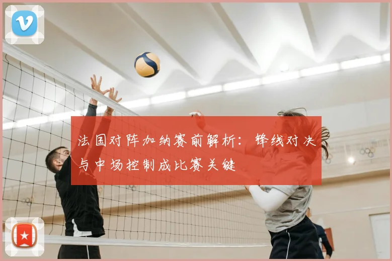 法国对阵加纳赛前解析：锋线对决与中场控制成比赛关键