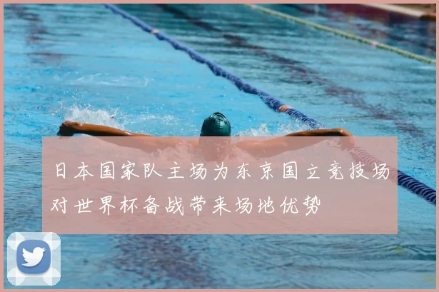 日本国家队主场为东京国立竞技场对世界杯备战带来场地优势