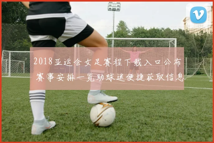 2018亚运会女足赛程下载入口公布 赛事安排一览助球迷便捷获取信息