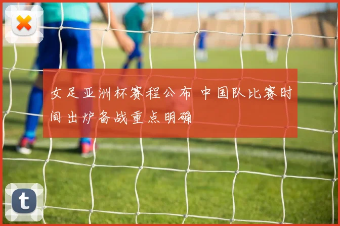 女足亚洲杯赛程公布 中国队比赛时间出炉备战重点明确