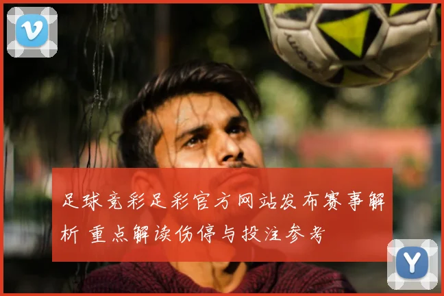 足球竞彩足彩官方网站发布赛事解析 重点解读伤停与投注参考