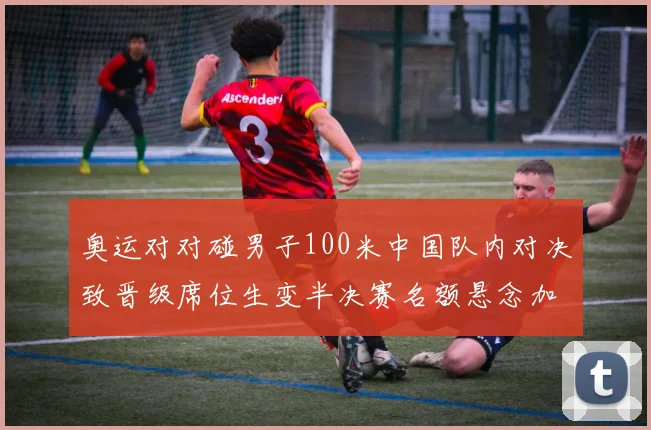 奥运对对碰男子100米中国队内对决致晋级席位生变半决赛名额悬念加剧