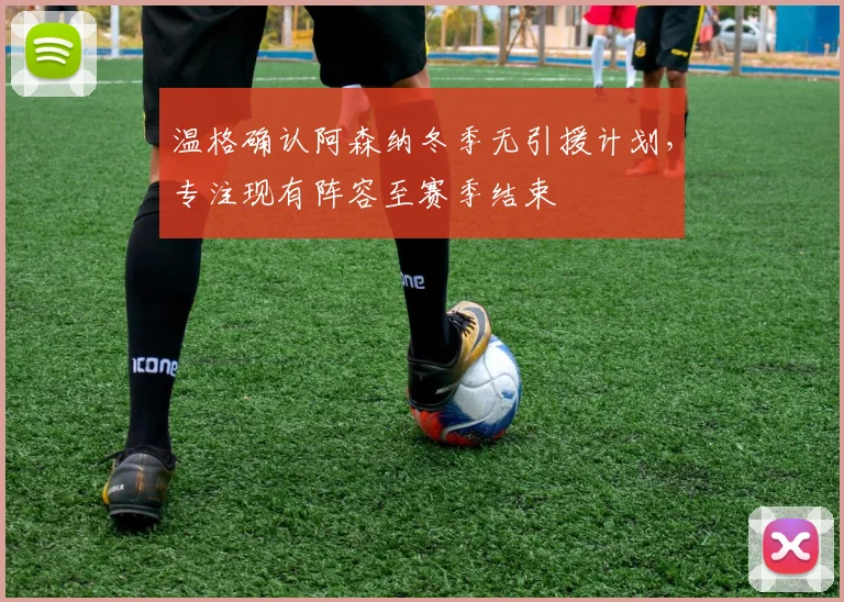 温格确认阿森纳冬季无引援计划，专注现有阵容至赛季结束