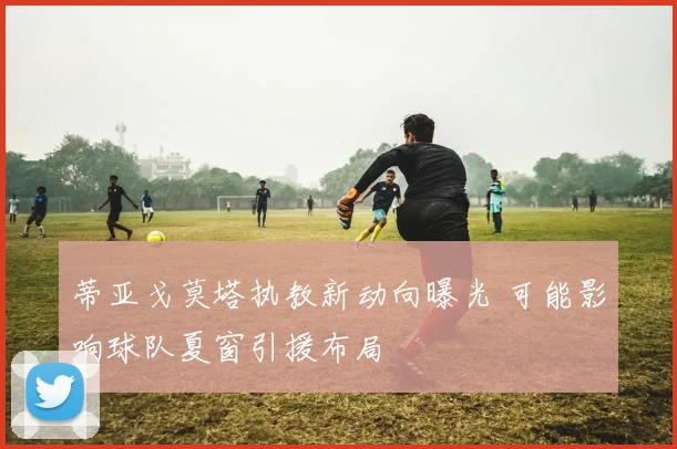 蒂亚戈莫塔执教新动向曝光 可能影响球队夏窗引援布局