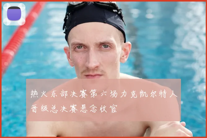 热火东部决赛第六场力克凯尔特人晋级总决赛悬念收官