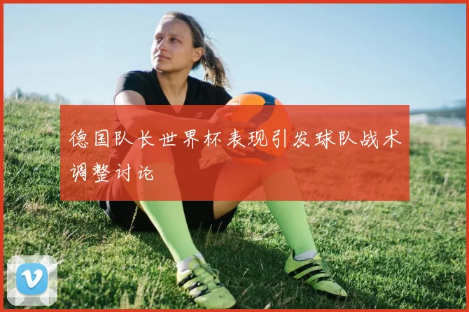 德国队长世界杯表现引发球队战术调整讨论