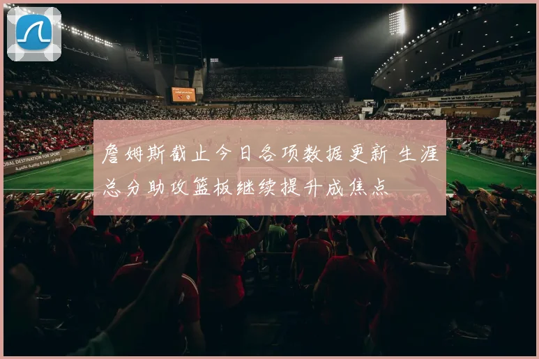 詹姆斯截止今日各项数据更新 生涯总分助攻篮板继续提升成焦点