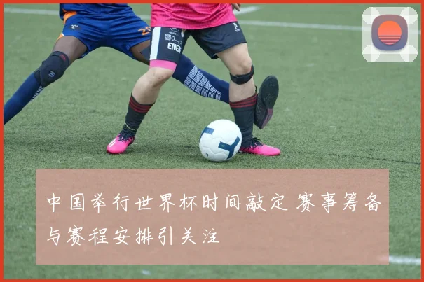 中国举行世界杯时间敲定 赛事筹备与赛程安排引关注