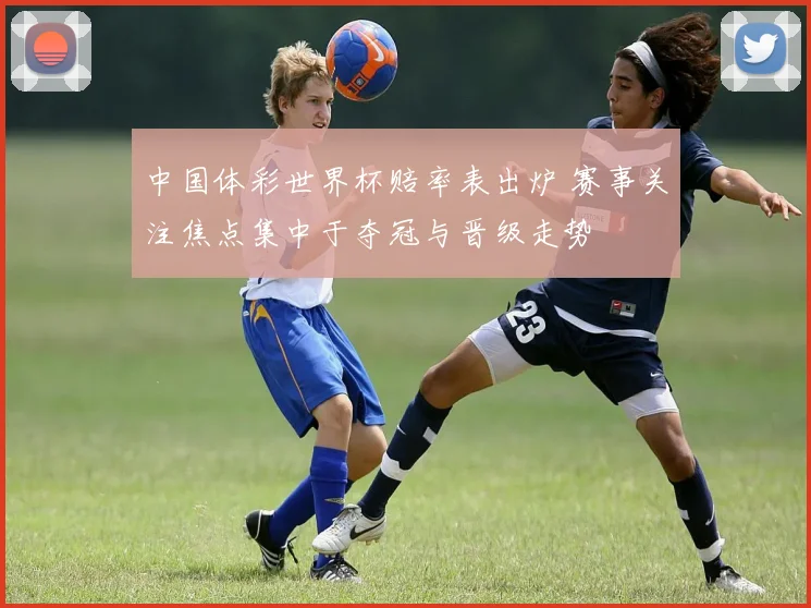 中国体彩世界杯赔率表出炉 赛事关注焦点集中于夺冠与晋级走势