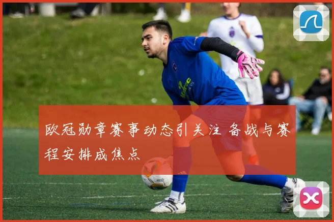 欧冠勋章赛事动态引关注 备战与赛程安排成焦点